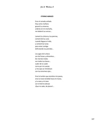 José S. Martínez A.
107
ETERNO ABRAZO
Eres mi amada soñada.
Hoy como mañana
gozaré tu universo,
arderás en mi montaña,
me beberé tus versos...
Lameré tu cintura y tus piernas,
comeré de tus uvas
cuando llegues al nido,
y contaré las lunas
para estar contigo
disfrutando tus prendas...
Los jugos de tu boca
son de fresas y almendras...
De miel de mieles
son todos tus besos...
sudor de tu sudor
corre por mi cuerpo
y mis ojos se mimetizan
con tus enormes ojos...
Eres la lumbre que alumbra mis pasos,
eres la mano tendida hacia mi mano,
y tu sexo y mi sexo
son el eterno abrazo
¡Que no sabe, de plazos!...
 