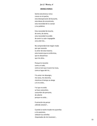 José S. Martínez A.
10
BRONCA RONCA
Siento esta bronca ronca
crecer en mi pecho;
esta desesperación de buscarte,
este deseo de encontrarte;
esta necesidad de tu cuerpo
y tus palabras.
Esta necesidad de tocarte,
de verte, de olerte;
esta necesidad incurable
de sentir tu calor inapagable
cerca del mío…
No comprenderé de ningún modo
por qué necesito
tu amor de esta manera;
esta manera que es enfermiza,
que es desastrosa
que me atiza…
Porque te necesito
como un todo,
como al aire que mueve las rosas,
como al agua del río…
Y tu amor me desangra,
me vacía, me ataranta,
mientras el tiempo se alarga
y tú no estás…
Y el que no estés
se hace costumbre,
costumbre de pensarte,
de odiarte
porque no estás…
Frustración de pensar
¿Dónde estarás?...
Cuando la noche invade mis querellas
y mis pasiones,
sollozan tus estrellas
¡Expulsadas de mis ilusiones!…
 