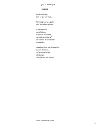 José S. Martínez A.
13
LUJURIA
No sé quién soy,
pero sé que soy tuyo...
No me agrada tu orgullo,
pero mucho me gustan:
tu piel desnuda
como la luna,
tu pelo de oscuridad
trenzado a mi lujuria*
tus caderas de curvaturas
en desafío…
más el perfume que desprendes
cuando duermes,
tus besos de locura,
y tu cuerpo
¡Entrelazado con el mío!
*Afición a los placeres de la carne.
 