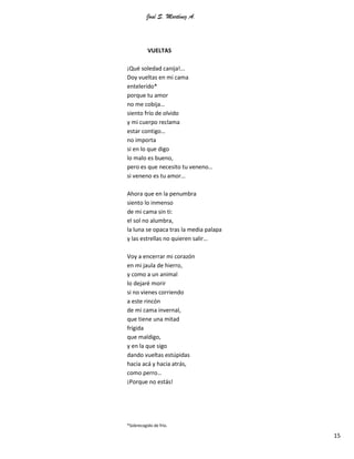 José S. Martínez A.
15
VUELTAS
¡Qué soledad canija!...
Doy vueltas en mi cama
entelerido*
porque tu amor
no me cobija…
siento frío de olvido
y mi cuerpo reclama
estar contigo…
no importa
si en lo que digo
lo malo es bueno,
pero es que necesito tu veneno…
si veneno es tu amor…
Ahora que en la penumbra
siento lo inmenso
de mi cama sin ti:
el sol no alumbra,
la luna se opaca tras la media palapa
y las estrellas no quieren salir…
Voy a encerrar mi corazón
en mi jaula de hierro,
y como a un animal
lo dejaré morir
si no vienes corriendo
a este rincón
de mi cama invernal,
que tiene una mitad
frígida
que maldigo,
y en la que sigo
dando vueltas estúpidas
hacia acá y hacia atrás,
como perro…
¡Porque no estás!
*Sobrecogido de frío.
 