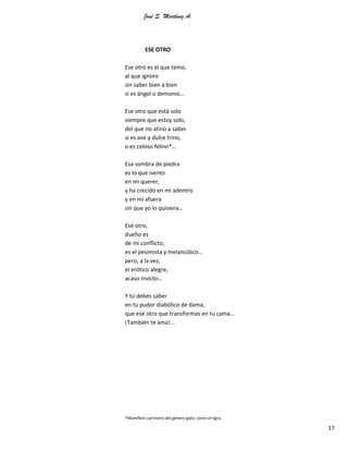 José S. Martínez A.
17
ESE OTRO
Ese otro es al que temo,
al que ignoro
sin saber bien a bien
si es ángel o demonio…
Ese otro que está solo
siempre que estoy solo,
del que no atino a saber
si es ave y dulce trino,
o es celoso felino*…
Esa sombra de piedra
es lo que siento
en mi querer,
y ha crecido en mi adentro
y en mi afuera
sin que yo lo quisiera…
Ese otro,
dueño es
de mi conflicto;
es el pesimista y melancólico…
pero, a la vez,
el erótico alegre,
acaso invicto…
Y tú debes saber
en tu pudor diabólico de dama,
que ese otro que transformas en tu cama…
¡También te ama!...
*Mamífero carnívoro del género gato, como el tigre.
 