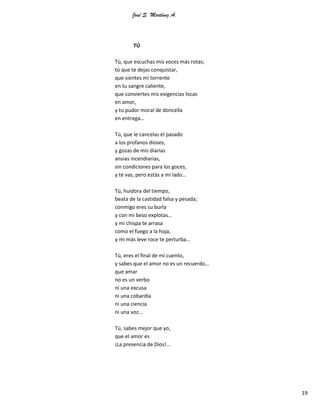José S. Martínez A.
19
TÚ
Tú, que escuchas mis voces más rotas;
tú que te dejas conquistar,
que sientes mi torrente
en tu sangre caliente,
que conviertes mis exigencias locas
en amor,
y tu pudor moral de doncella
en entrega…
Tú, que le cancelas el pasado
a los profanos dioses,
y gozas de mis diarias
ansias incendiarias,
sin condiciones para los goces,
y te vas, pero estás a mi lado…
Tú, huidora del tiempo,
beata de la castidad falsa y pesada;
conmigo eres su burla
y con mi beso explotas…
y mi chispa te arrasa
como el fuego a la hoja,
y mi más leve roce te perturba…
Tú, eres el final de mi cuento,
y sabes que el amor no es un recuerdo…
que amar
no es un verbo
ni una excusa
ni una cobardía
ni una ciencia
ni una voz…
Tú, sabes mejor que yo,
que el amor es
¡La presencia de Dios!...
 