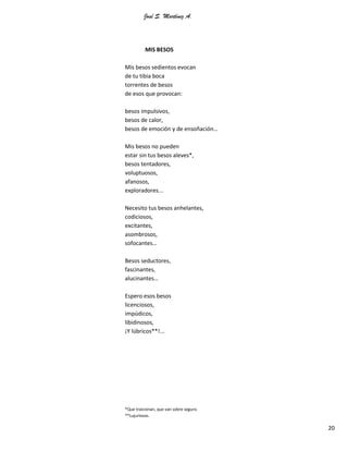 José S. Martínez A.
20
MIS BESOS
Mis besos sedientos evocan
de tu tibia boca
torrentes de besos
de esos que provocan:
besos impulsivos,
besos de calor,
besos de emoción y de ensoñación…
Mis besos no pueden
estar sin tus besos aleves*,
besos tentadores,
voluptuosos,
afanosos,
exploradores...
Necesito tus besos anhelantes,
codiciosos,
excitantes,
asombrosos,
sofocantes…
Besos seductores,
fascinantes,
alucinantes…
Espero esos besos
licenciosos,
impúdicos,
libidinosos,
¡Y lúbricos**!...
*Que traicionan, que van sobre seguro.
**Lujuriosos.
 