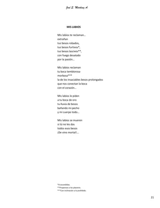 José S. Martínez A.
21
MIS LABIOS
Mis labios te reclaman…
extrañan
tus besos robados,
tus besos furtivos*,
tus besos lascivos**,
con fuego desatado
por la pasión…
Mis labios reclaman
tu boca temblorosa
morbosa***
la de los insaciables besos prolongados
que nos conectan la boca
con el corazón…
Mis labios le piden
a tu boca de oro
tu lluvia de besos
bañando mi pecho
y mi cuerpo todo…
Mis labios se mueren
si tú no les das
todos esos besos
¡De vino mortal!...
*A escondidas.
**Propensos a los placeres.
***Con inclinación a lo prohibido.
 