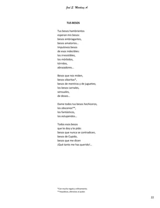 José S. Martínez A.
22
TUS BESOS
Tus besos hambrientos
esperan mis besos:
besos embriagantes,
besos amatorios…
Impulsivos besos
de esos indecibles:
los irresistibles,
los mórbidos,
tórridos,
abrazadores…
Besos que nos miden,
besos sibaritas*,
besos de mentiras y de jugueteo,
los besos carnales,
sensuales,
de deseo…
Dame todos tus besos hechiceros,
los obscenos**,
los fantásticos,
los estupendos…
Todos esos besos
que te doy y te pido:
besos que nunca se contradicen,
besos de Cupido,
besos que me dicen
¡Qué tanto me has querido!...
*Con mucho regalo y refinamiento.
**Impúdicos, ofensivos al pudor.
 