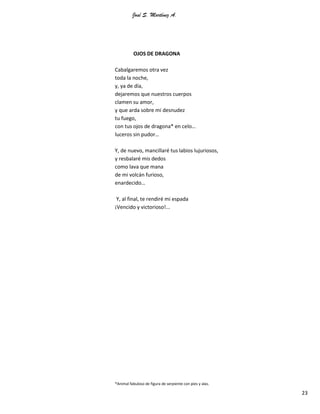 José S. Martínez A.
23
OJOS DE DRAGONA
Cabalgaremos otra vez
toda la noche,
y, ya de día,
dejaremos que nuestros cuerpos
clamen su amor,
y que arda sobre mi desnudez
tu fuego,
con tus ojos de dragona* en celo…
luceros sin pudor…
Y, de nuevo, mancillaré tus labios lujuriosos,
y resbalaré mis dedos
como lava que mana
de mi volcán furioso,
enardecido…
Y, al final, te rendiré mi espada
¡Vencido y victorioso!...
*Animal fabuloso de figura de serpiente con pies y alas.
 