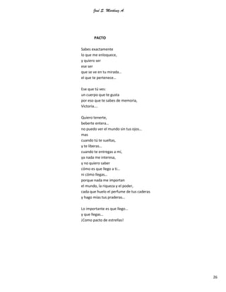 José S. Martínez A.
26
PACTO
Sabes exactamente
lo que me enloquece,
y quiero ser
ese ser
que se ve en tu mirada…
el que te pertenece…
Ese que tú ves:
un cuerpo que te gusta
por eso que te sabes de memoria,
Victoria….
Quiero tenerte,
beberte entera…
no puedo ver el mundo sin tus ojos…
mas
cuando tú te sueltas,
y te liberas…
cuando te entregas a mí,
ya nada me interesa,
y no quiero saber
cómo es que llego a ti…
ni cómo llegas…
porque nada me importan
el mundo, la riqueza y el poder,
cada que huelo el perfume de tus caderas
y hago mías tus praderas…
Lo importante es que llego…
y que llegas…
¡Como pacto de estrellas!
 