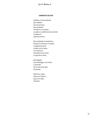 José S. Martínez A.
27
CAMBIASTE MI VIDA
Confieso, a la luna devota
de tu belleza
que me provoca,
que cambiaste
mi vida en un instante,
y vuelves a cambiarla como amante
sin ligereza,
cada que vienes…
Que cambiaste mi existencia…
llenaste mi alma con tu querer,
y colgaste del cielo
tu boca con mi boca…
y tu inocencia
mezclada con la calma
y la paz de tu alma…
Que llegaste
cual relámpago, una noche,
y renaciste
de mi inercia de ayer,
incómoda…
Sólo mira, mujer,
¡Cómo me tienes!...
tuya es mi vida…
¡Tómala!
 