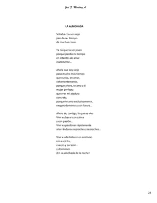 José S. Martínez A.
28
LA ALMOHADA
Soñaba con ser viejo
para tener tiempo
de muchas cosas.
Ya no quería ser joven
porque perdía mi tiempo
en intentos de amar
inútilmente…
Ahora que soy viejo
paso mucho más tiempo
que nunca, en amar,
vehementemente,
porque ahora, te amo a ti
mujer perfecta
que eres mi atadura
concreta,
porque te amo exclusivamente,
exageradamente y con locura…
Ahora sé, contigo, lo que es vivir:
Vivir es besar con calma
y con pasión…
Vivir es perdonar rápidamente
ahorrándonos reproches y reproches…
Vivir es desfallecer en erotismo
con espíritu,
cuerpo y corazón…
y dormirnos
¡En la almohada de la noche!
 