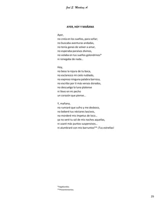 José S. Martínez A.
29
AYER, HOY Y MAÑANA
Ayer,
no creía en los sueños, para soñar;
no buscaba aventuras andadas,
no tenía ganas de volver a amar,
no esperaba paraísos divinos,
no volaba en tus sueños golondrinos*
ni renegaba de nada…
Hoy,
no beso la rojura de tu boca,
no esclarezco mi cielo nublado,
no expreso ninguna palabra barroca,
no escribo por ti más versos dorados,
no descuelgo la luna platense
ni llevo en mi pecho
un corazón que piense…
Y, mañana,
no rumiaré que sufro y me desboco,
no beberé tus néctares lascivos,
no morderé mis ímpetus de loco…
ya no veré tu sol de mis noches aquellas,
ni usaré más puntos suspensivos…
ni alumbraré con mis barruntos** ¡Tus estrellas!
*Vagabundos.
**Presentimientos.
 