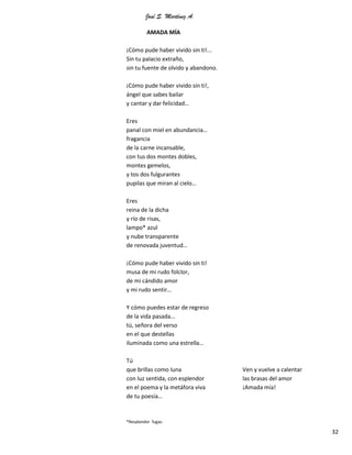 José S. Martínez A.
32
AMADA MÍA
¡Cómo pude haber vivido sin ti!...
Sin tu palacio extraño,
sin tu fuente de olvido y abandono.
¡Cómo pude haber vivido sin ti!,
ángel que sabes bailar
y cantar y dar felicidad…
Eres
panal con miel en abundancia…
fragancia
de la carne incansable,
con tus dos montes dobles,
montes gemelos,
y tos dos fulgurantes
pupilas que miran al cielo…
Eres
reina de la dicha
y río de risas,
lampo* azul
y nube transparente
de renovada juventud…
¡Cómo pude haber vivido sin ti!
musa de mi rudo folclor,
de mi cándido amor
y mi rudo sentir…
Y cómo puedes estar de regreso
de la vida pasada…
tú, señora del verso
en el que destellas
iluminada como una estrella…
Tú
que brillas como luna
con luz sentida, con esplendor
en el poema y la metáfora viva
de tu poesía…
Ven y vuelve a calentar
las brasas del amor
¡Amada mía!
*Resplandor fugaz.
 