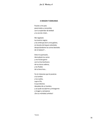 José S. Martínez A.
36
A IMAGEN Y SEMEJANZA
Pusiste a mis pies
pavorreales y cenzontles
con tu esplendor de beldad
y tu voz de cristal…
Me regalaste
tus luceros negros
y los embrujos de tu eros galano,
en ósculos de toques celestiales
desquiciándome las carnes bestiales
de mi balano*…
Ante mi quemazón,
desnudaste tus senos
y me hiciste gemir
con la rima hechicera
de tus duras caderas,
y los fluidos
de tu boca loca…
Ya sin máscaras que le pusieras
a tu lumbre
y tus vuelos,
supe al fin,
lo que deveras
deseabas de un hombre,
y así pude esculpirme y entregarme
a imagen y semejanza
¡De tus mórbidos anhelos!
*Glande.
 