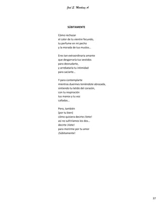 José S. Martínez A.
37
SÚBITAMENTE
Cómo rechazar
el calor de tu vientre fecundo,
tu perfume en mi pecho
y la morada de tus muslos…
Eres tan extraordinaria amante
que desgarraría tus vestidos
para desnudarte,
y arrebataría tu intimidad
para saciarte…
Y para contemplarte
mientras duermes teniéndote abrazada,
sintiendo tu latido del corazón,
con tu respiración
tus manos y tu voz
calladas…
Pero, también
(por tu bien)
cómo quisiera decirte ¡Vete!
así no sufriríamos los dos…
decirte ¡Vete!
para morirme por tu amor
¡Súbitamente!
 