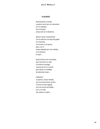 José S. Martínez A.
39
SI QUIERES
Nuevamente no estás
y quiero morir por un momento
en mi soledad…
Sin tu brújula
estoy solo en el desierto…
Quiero nacer nuevamente
con la vida de una hoja de papel
sin manchas,
sin errores y sin peros;
pero, sin ti,
estoy rodeado por mis miedos
y me alcanza
tu ayer…
Quiero borrar los recuerdos
que marcaron tu vida
y fundirme contigo…
y posarme en tu cuerpo
para besar tu ombligo
de adorada mujer…
¡Sálvame!
si quieres, mujer amada,
con tus senos duros al aire…
Tú eres la tinta regada
con mis versos de balde…
sin ti, mi vida
¡Se reduce a nada!...
 