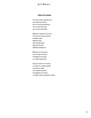 José S. Martínez A.
41
BÉBETE MI SANGRE
Ven esta noche, querida mía…
ven todas las noches,
ven con los pies descalzos,
con tu alma desnuda,
con tu sed encendida…
Bébete mi sangre en tu vaso.
Toma de mí lo que quieras,
no dejes nada;
déjame vacío,
que me desmaye…
¡Sácame la vida!
¡Mátame despacio!...
Mécete en mi hamaca
con tu seda hirviente;
entrégame tu escote
y tu verbo elocuente
Deja el mundo en mi lecho
y cuando tu cuerpo explote
y tu boca se calle,
con un grito ausente
me pegaré a tus senos
y cuidaré ¡De tus plácidos sueños!
 
