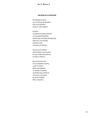 José S. Martínez A.
42
MELODÍA DE LA CREACIÓN
Contemplo la noche
con su fortuna de estrellas…
Veo el ara brillante
como un cofre repleto.
Escucho:
el aullido del coyote distante
y a los pequeños grillos;
al pato que se escapa del estanque,
pero sin ti, me acuesto
y duermo solo…
y te amo y te detesto…
Soy la luz y la sombra
soy el poema y soy la pena…
mi voz es libertad y abismo,
huracán y silencio…
Esta noche eres mía
con tu abandono eterno,
y, por lo mismo,
ahora que regreses
-si quieres mi perdón-
ya tendrás que cantarme
con amor y con besos
tu carnal melodía
¡De la creación!...
 