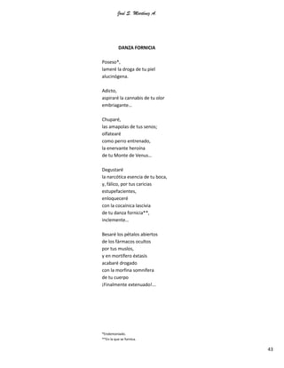 José S. Martínez A.
43
DANZA FORNICIA
Poseso*,
lameré la droga de tu piel
alucinógena.
Adicto,
aspiraré la cannabis de tu olor
embriagante…
Chuparé,
las amapolas de tus senos;
olfatearé
como perro entrenado,
la enervante heroína
de tu Monte de Venus…
Degustaré
la narcótica esencia de tu boca,
y, fálico, por tus caricias
estupefacientes,
enloqueceré
con la cocaínica lascivia
de tu danza fornicia**,
inclemente…
Besaré los pétalos abiertos
de los fármacos ocultos
por tus muslos,
y en mortífero éxtasis
acabaré drogado
con la morfina somnífera
de tu cuerpo
¡Finalmente extenuado!...
*Endemoniado.
**En la que se fornica.
 
