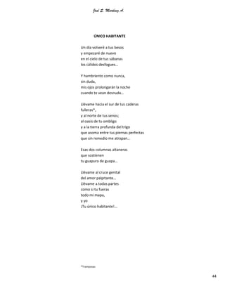 José S. Martínez A.
44
ÚNICO HABITANTE
Un día volveré a tus besos
y empezaré de nuevo
en el cielo de tus sábanas
los cálidos desfogues…
Y hambriento como nunca,
sin duda,
mis ojos prolongarán la noche
cuando te vean desnuda…
Llévame hacia el sur de tus caderas
fulleras*,
y al norte de tus senos;
al oasis de tu ombligo
y a la tierra profunda del trigo
que asoma entre tus piernas perfectas
que sin remedio me atrapan…
Esas dos columnas altaneras
que sostienen
tu guapura de guapa…
Llévame al cruce genital
del amor palpitante…
Llévame a todas partes
como si tu fueras
todo mi mapa,
y yo
¡Tu único habitante!...
*Tramposas
 