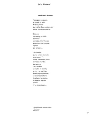 José S. Martínez A.
47
COMO DOS MUNDOS
No es poca cosa vivir,
el mundo es bello.
A veces pienso
que no hay dioses poderosos*
sólo el tiempo y nosotros…
Discernir
que somos en el día
donosos**
como dos lirios blancos
y como un solo incendio
fogoso
por la noche…
Dos cuerpos
que se juntan desnudos
sin arroche***,
donde habitan los astros
como dos mundos
que una vez
cada mil años
se cruzan en el cielo,
se ven y se acarician
entre un puño de soles;
se besan como flores
de pólvora fantástica,
se abrazan, danzan,
estallan
¡Y se despedazan!...
*Que tienen poder, dominio, imperio.
**Con dones.
***Rechazo
 