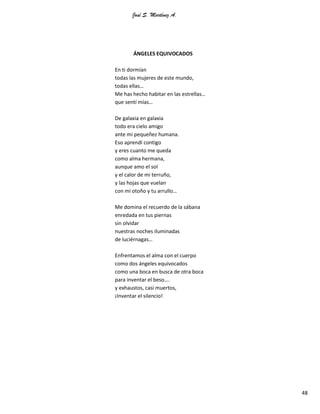 José S. Martínez A.
48
ÁNGELES EQUIVOCADOS
En ti dormían
todas las mujeres de este mundo,
todas ellas…
Me has hecho habitar en las estrellas…
que sentí mías…
De galaxia en galaxia
todo era cielo amigo
ante mi pequeñez humana.
Eso aprendí contigo
y eres cuanto me queda
como alma hermana,
aunque amo el sol
y el calor de mi terruño,
y las hojas que vuelan
con mi otoño y tu arrullo…
Me domina el recuerdo de la sábana
enredada en tus piernas
sin olvidar
nuestras noches iluminadas
de luciérnagas…
Enfrentamos el alma con el cuerpo
como dos ángeles equivocados
como una boca en busca de otra boca
para inventar el beso….
y exhaustos, casi muertos,
¡Inventar el silencio!
 