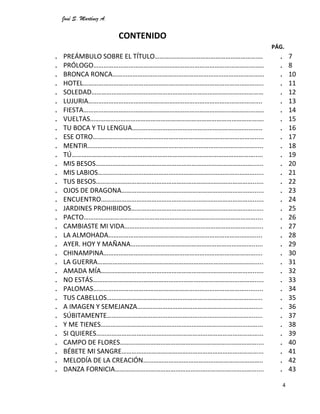 José S. Martínez A.
4
CONTENIDO
PÁG.
. PREÁMBULO SOBRE EL TÍTULO……………………………………………………….
. PRÓLOGO………………………………………………………………………………………..
. BRONCA RONCA………………………………………………………………………………
. HOTEL……………………………………………………………………………………………..
. SOLEDAD…………………………………………………………………………………………
. LUJURIA………………………………………………………………………………………....
. FIESTA……………………………………………………………………………………………..
. VUELTAS………………………………………………………………………………………….
. TU BOCA Y TU LENGUA……………………………………………………………….....
. ESE OTRO…………………………………………………………………………………….....
. MENTIR……………………………………………………………………………………….....
. TÚ……………………………………………………………………………………………….....
. MIS BESOS…………………………………………………………………………………......
. MIS LABIOS………………………………………………………………………………….....
. TUS BESOS…………………………………………………………………………………......
. OJOS DE DRAGONA……………………………………………………………………......
. ENCUENTRO………………………………………………………………………………......
. JARDINES PROHIBIDOS………………………………………………………………......
. PACTO…………………………………………………………………………………………....
. CAMBIASTE MI VIDA……………………………………………………………………....
. LA ALMOHADA……………………………………………………………………………....
. AYER. HOY Y MAÑANA………………………………………………………………......
. CHINAMPINA………………………………………………………………………………....
. LA GUERRA………………………………………………………………………………….....
. AMADA MÍA………………………………………………………………………………......
. NO ESTÁS…………………………………………………………………………………….....
. PALOMAS………………………………………………………………………………..........
. TUS CABELLOS…………………………………………………………………………….....
. A IMAGEN Y SEMEJANZA…………………………………………………………….....
. SÚBITAMENTE…………………………………………………………………………….....
. Y ME TIENES…………………………………………………………………………………...
. SI QUIERES……………………………………………………………………………………...
. CAMPO DE FLORES………………………………………………………………………....
. BÉBETE MI SANGRE………………………………………………………………………...
. MELODÍA DE LA CREACIÓN……………………………………………………………..
. DANZA FORNICIA…………………………………………………………………………....
. 7
. 8
. 10
. 11
. 12
. 13
. 14
. 15
. 16
. 17
. 18
. 19
. 20
. 21
. 22
. 23
. 24
. 25
. 26
. 27
. 28
. 29
. 30
. 31
. 32
. 33
. 34
. 35
. 36
. 37
. 38
. 39
. 40
. 41
. 42
. 43
 