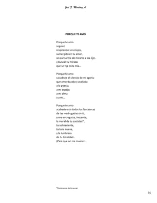 José S. Martínez A.
50
PORQUE TE AMO
Porque te amo
seguiré
respirando sin enojos,
sumergido en tu amor,
sin cansarme de mirarte a los ojos
y buscar tu mirada
que se fija en la mía…
Porque te amo
sacudiste el silencio de mi agonía
que amordazaba y acallaba
a la poesía,
a mi espejo,
a mi alma
y a mí…
Porque te amo
acabaste con todos los fantasmas
de las madrugadas sin ti,
y me entregaste, inocente,
la moral de tu castidad*,
tu sol naciente,
tu luna nueva,
y la lumbrera
de tu totalidad…
¡Para que no me muera!...
*Continencia de lo carnal.
 