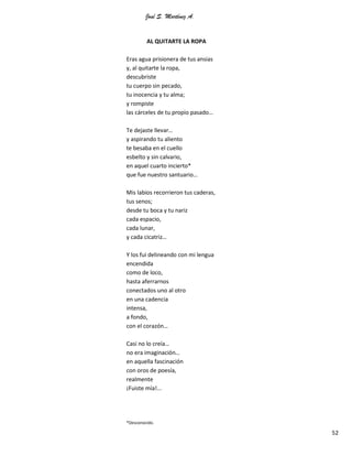 José S. Martínez A.
52
AL QUITARTE LA ROPA
Eras agua prisionera de tus ansias
y, al quitarte la ropa,
descubriste
tu cuerpo sin pecado,
tu inocencia y tu alma;
y rompiste
las cárceles de tu propio pasado…
Te dejaste llevar…
y aspirando tu aliento
te besaba en el cuello
esbelto y sin calvario,
en aquel cuarto incierto*
que fue nuestro santuario…
Mis labios recorrieron tus caderas,
tus senos;
desde tu boca y tu nariz
cada espacio,
cada lunar,
y cada cicatriz…
Y los fui delineando con mi lengua
encendida
como de loco,
hasta aferrarnos
conectados uno al otro
en una cadencia
intensa,
a fondo,
con el corazón…
Casi no lo creía…
no era imaginación…
en aquella fascinación
con oros de poesía,
realmente
¡Fuiste mía!...
*Desconocido.
 
