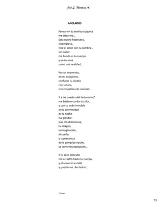 José S. Martínez A.
53
ANCLADOS
Pensar en tu sonrisa coqueta
me desarma…
Esta noche hechicera,
incompleta,
hice el amor con tu sombra…
sin pudor
me hundí en tu cuerpo
y en tu alma
como una realidad…
Por un momento,
en mi espejismo,
confundí tu silueta
con la luna,
mi compañera de soledad…
Y a las puertas del hedonismo*
me bastó recordar tu olor,
y con tu imán invisible
en la solemnidad
de la noche
fue posible:
que mi abstinencia,
tu imagen,
la imaginación,
el sueño,
y la presencia
de la cómplice noche,
se volvieran excitación…
Y tu sexo añorado
me arrastró hasta tu cuerpo,
y el universo estalló
y quedamos ¡Anclados!...
*Placer.
 