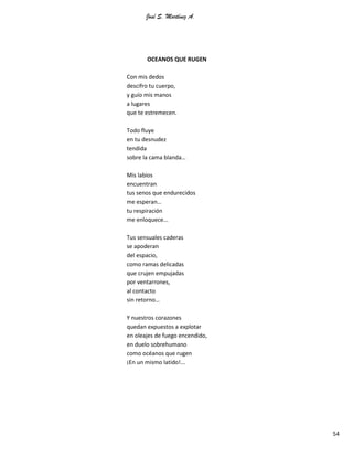 José S. Martínez A.
54
OCEANOS QUE RUGEN
Con mis dedos
descifro tu cuerpo,
y guío mis manos
a lugares
que te estremecen.
Todo fluye
en tu desnudez
tendida
sobre la cama blanda…
Mis labios
encuentran
tus senos que endurecidos
me esperan…
tu respiración
me enloquece...
Tus sensuales caderas
se apoderan
del espacio,
como ramas delicadas
que crujen empujadas
por ventarrones,
al contacto
sin retorno…
Y nuestros corazones
quedan expuestos a explotar
en oleajes de fuego encendido,
en duelo sobrehumano
como océanos que rugen
¡En un mismo latido!...
 