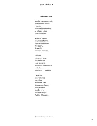 José S. Martínez A.
60
UNO DEL OTRO
Anoche éramos uno solo,
un momento infinito…
Tu sudor
confundido con el mío;
tu pelo enredado
entre mis dedos.
Nuestros cuerpos
en una sola forma,
sin querer despertar
del sopor*,
deseando
morir en el abrazo…
Fundidos
en nuestro amor
en un solo ser,
en el tormento
de nuestro movimiento,
amándonos
hasta nunca cansarnos…
Y amarnos
una y otra vez,
con el lujo
de tocar el cielo
sin ningún esfuerzo,
porque somos
uno del otro,
un único refugio
¡Total y delicioso!...
*Estado morboso parecido al sueño.
 