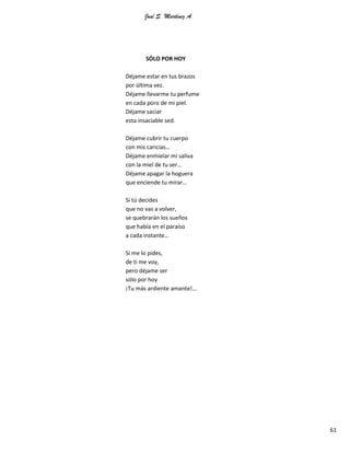 José S. Martínez A.
61
SÓLO POR HOY
Déjame estar en tus brazos
por última vez.
Déjame llevarme tu perfume
en cada poro de mi piel.
Déjame saciar
esta insaciable sed.
Déjame cubrir tu cuerpo
con mis caricias…
Déjame enmielar mi saliva
con la miel de tu ser…
Déjame apagar la hoguera
que enciende tu mirar…
Si tú decides
que no vas a volver,
se quebrarán los sueños
que había en el paraíso
a cada instante…
Si me lo pides,
de ti me voy,
pero déjame ser
sólo por hoy
¡Tu más ardiente amante!...
 
