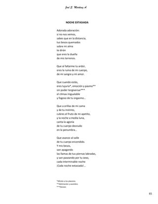 José S. Martínez A.
65
NOCHE EXTASIADA
Adorada adoración:
si no nos vemos,
sabes que en la distancia,
tus besos quemados
sobre mi alma
te dirán
que eres la dueña
de mis terrenos.
Que al faltarme tu ardor,
eres la ruina de mi cuerpo,
de mi sangre y mi amor.
Que cuando estás,
eres lujuria*, emoción y pasmo**
sin poder tergiversar***
el clímax inigualable
y fogoso de tu orgasmo…
Que a orillas de mi cama
y de tu instinto,
cubres el fruto de mi apetito,
y la noche a media luna,
canta la agonía
de tu cuerpo desnudo
en la penumbra…
Que avanzo al valle
de tu cuerpo encendido.
Y mis besos,
van apagando
las llamas de tus piernas labradas,
y van paseando por tu sexo,
cada interminable noche
¡Cada noche extasiada!...
*Afición a los placeres.
**Admiración y asombro.
***Desviar.
 