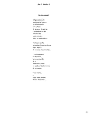 José S. Martínez A.
66
CIELO Y ABISMO
Mil gotas de sudor
responden al placer…
los movimientos
son aullidos
de la noche despierta,
y al morirme de sed,
al momento
tus senos caen
sobre mi boca abierta.
Pecho con pecho,
tu respiración quejumbrosa
copia la prisa
de nuestros movimientos…
Y cuando alcanzo
sin descanso,
lo más profundo
de ti,
me muero tantito
en la obscuridad luminosa
de tu mundo.
Y eso mismo,
es
como llegar al cielo
¡Y caer al abismo!...
 