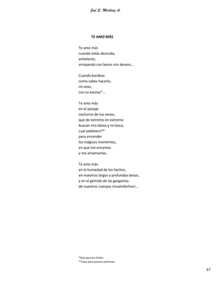 José S. Martínez A.
67
TE AMO MÁS
Te amo más
cuando estás desnuda,
anhelante,
arropando con besos mis deseos…
Cuando bordeas
como sabes hacerlo,
mi sexo,
con tu exceso*…
Te amo más
en el paisaje
nocturno de tus senos,
que de extremo en extremo
buscan mis labios y mi boca,
cual pebetero**
para encender
los mágicos momentos,
en que me encantas
y me amamantas.
Te amo más
en la humedad de los hechos,
en nuestros largos y profundos besos,
y en el gemido de las gargantas
de nuestros cuerpos ¡Insatisfechos!...
*Que pasa los límites.
**Vaso para quemar perfumes.
 