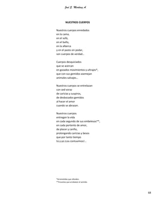 José S. Martínez A.
68
NUESTROS CUERPOS
Nuestros cuerpos enredados
en la cama,
en el sofá,
en el baño,
en la alberca
y en el pasto sin podar,
son cuerpos de verdad…
Cuerpos desquiciados
que se acercan
en gozados movimientos y ultrajes*,
que con sus gemidos asemejan
animales salvajes…
Nuestros cuerpos se entrelazan
con sed voraz
de caricias y suspiros,
de desbocados gemidos
al hacer el amor
cuando se abrazan.
Nuestros cuerpos
entregan la vida
en cada segundo de sus embelesos**,
en cada portento de amor,
de placer y cariño,
prolongando caricias y besos
que por tanto tiempo
tú y yo ¡Los contuvimos!...
*Arremetidas que ofenden.
**Encantos que arrebatan el sentido.
 