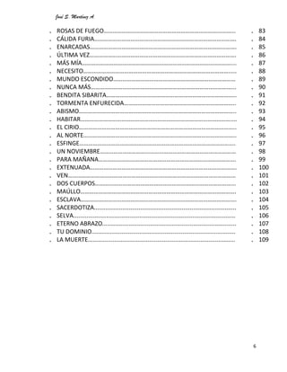 José S. Martínez A.
6
. ROSAS DE FUEGO…………………………………………………………………………...
. CÁLIDA FURIA………………………………………………………………………………….
. ENARCADAS…………………………………………………………………………………….
. ÚLTIMA VEZ…………………………………………………………………………………….
. MÁS MÍA………………………………………………………………………………………...
. NECESITO…………………………………………………………………………………….....
. MUNDO ESCONDIDO………………………………………………………………………
. NUNCA MÁS…………………………………………………………………………………...
. BENDITA SIBARITA…………………………………………………………………………..
. TORMENTA ENFURECIDA………………………………………………………………..
. ABISMO…………………………………………………………………………………………..
. HABITAR………………………………………………………………………………………....
. EL CIRIO…………………………………………………………………………………………..
. AL NORTE………………………………………………………………………………………..
. ESFINGE………………………………………………………………………………………....
. UN NOVIEMBRE………………………………………………………………………………
. PARA MAÑANA……………………………………………………………………………….
. EXTENUADA…………………………………………………………………………………….
. VEN…………………………………………………………………………………………………
. DOS CUERPOS………………………………………………………………………………...
. MAÚLLO………………………………………………………………………………………….
. ESCLAVA………………………………………………………………………………………….
. SACERDOTIZA......................................................................................
. SELVA..................................................................................................
. ETERNO ABRAZO.................................................................................
. TU DOMINIO.......................................................................................
. LA MUERTE.........................................................................................
. 83
. 84
. 85
. 86
. 87
. 88
. 89
. 90
. 91
. 92
. 93
. 94
. 95
. 96
. 97
. 98
. 99
. 100
. 101
. 102
. 103
. 104
. 105
. 106
. 107
. 108
. 109
 