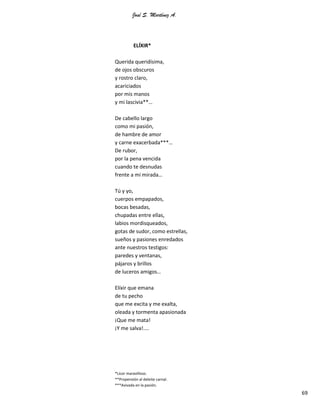 José S. Martínez A.
69
ELÍXIR*
Querida queridísima,
de ojos obscuros
y rostro claro,
acariciados
por mis manos
y mi lascivia**…
De cabello largo
como mi pasión,
de hambre de amor
y carne exacerbada***…
De rubor,
por la pena vencida
cuando te desnudas
frente a mi mirada…
Tú y yo,
cuerpos empapados,
bocas besadas,
chupadas entre ellas,
labios mordisqueados,
gotas de sudor, como estrellas,
sueños y pasiones enredados
ante nuestros testigos:
paredes y ventanas,
pájaros y brillos
de luceros amigos…
Elíxir que emana
de tu pecho
que me excita y me exalta,
oleada y tormenta apasionada
¡Que me mata!
¡Y me salva!....
*Licor maravilloso.
**Propensión al deleite carnal.
***Avivada en la pasión.
 
