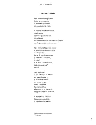 José S. Martínez A.
70
LA FELICIDAD EXISTE
Qué hermoso es agotarnos
hasta la madrugada,
y despertar en silencio
sin preocuparnos nada.
Y recorrer nuestras miradas...
acariciarnos,
sonreír y quedarnos así,
sin palabras,
diciéndonos todo lo que piensas y pienso
con la pureza del sentimiento…
Que mi mano toque tus manos
y te acurruque en mis brazos;
que la pasión
brote de nuestros cuerpos,
y abrazarte y seducirte,
y andar
y recorrer también de día,
toda tu topografía*
carnal.
Salir a caminar,
y que el tiempo se detenga
en tus umbrales**,
y disfrutar el viento
de donde venga;
el sol, la sombra,
los manantiales,
el amanecer, el atardecer,
el juguetear de los animales…
Y demostrarle al mundo
lo que siempre dijiste:
¡Que la felicidad existe!...
*Particularidades de una superficie.
**A tus pies.
 