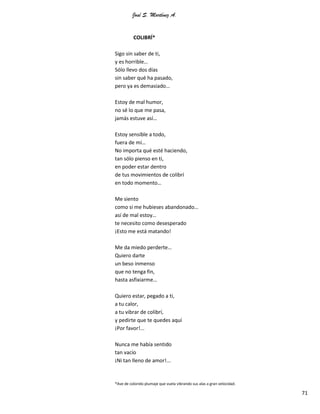 José S. Martínez A.
71
COLIBRÍ*
Sigo sin saber de ti,
y es horrible…
Sólo llevo dos días
sin saber qué ha pasado,
pero ya es demasiado…
Estoy de mal humor,
no sé lo que me pasa,
jamás estuve así…
Estoy sensible a todo,
fuera de mí…
No importa qué esté haciendo,
tan sólo pienso en ti,
en poder estar dentro
de tus movimientos de colibrí
en todo momento…
Me siento
como si me hubieses abandonado…
así de mal estoy…
te necesito como desesperado
¡Esto me está matando!
Me da miedo perderte…
Quiero darte
un beso inmenso
que no tenga fin,
hasta asfixiarme…
Quiero estar, pegado a ti,
a tu calor,
a tu vibrar de colibrí,
y pedirte que te quedes aquí
¡Por favor!...
Nunca me había sentido
tan vacío
¡Ni tan lleno de amor!...
*Ave de colorido plumaje que vuela vibrando sus alas a gran velocidad.
 