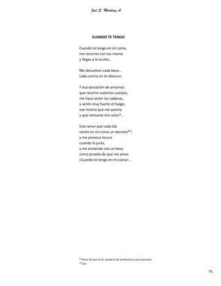 José S. Martínez A.
75
CUANDO TE TENGO
Cuando te tengo en mi cama,
me recorres con tus manos
y llegas a lo oculto…
Me devuelves cada beso…
cada caricia en lo obscuro..
Y esa sensación de amarnos
que recorre nuestros cuerpos,
me hace sentir las cadenas,
y sentir muy fuerte el fuego;
ese mismo que me quema
y que remueve mis celos*…
Este amor que cada día
siento en mí como un decreto**,
y me provoca locura
cuando lo juras,
y me enciende con un beso
como prueba de que me amas
¡Cuando te tengo en mi cama!...
*Temor de que el ser amado le dé preferencia a otra persona.
**Ley.
 