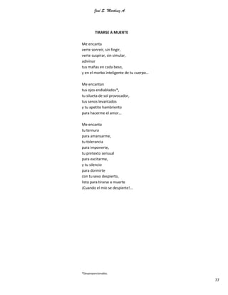 José S. Martínez A.
77
TIRARSE A MUERTE
Me encanta
verte sonreír, sin fingir,
verte suspirar, sin simular,
adivinar
tus mañas en cada beso,
y en el morbo inteligente de tu cuerpo…
Me encantan
tus ojos endiablados*,
tu silueta de sol provocador,
tus senos levantados
y tu apetito hambriento
para hacerme el amor…
Me encanta
tu ternura
para amansarme,
tu tolerancia
para imponerte,
tu pretexto sensual
para excitarme,
y tu silencio
para dormirte
con tu sexo despierto,
listo para tirarse a muerte
¡Cuando el mío se despierte!...
*Desproporcionados.
 