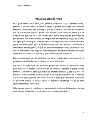 José S. Martínez A.
7
PREÁMBULO SOBRE EL TÍTULO
En la guerra como en el amor, para pelear o para hacer la paz se necesitan dos,
porque, si bien lo vemos, el amor es como la guerra, que surge con cualquier
pretexto, siempre con dos estrategias que no se revelan, pero que se enfrentan;
dos tácticas que se ponen a prueba con el eros como arma; dos sexos que se
baten, hasta agotarse en la sensualidad de la lucha; dos pasiones que compiten
por dominar con provocaciones, con fogosidad, arremetidas y cargas de placer;
dos egos que se castigan, se retan y tratan de imponerse uno al otro, movidos
por el morbo de poder dejar al otro exánime y fuera de combate. Lo diferente y
lo hermoso de esta guerra, es que los dos contendientes caen y triunfan al caer;
que los dos tienen como objetivo alcanzar la gloria del éxtasis morboso en el que
desfallecerán, juntos si es posible, y que, al rendirse, son victoriosos.
Esa es la guerra del eros de que habla este libro... la guerra del amor, descrita en
versos que están hechos de lo mismo, pero son diferentes.
Los versos de este libro son amorosos porque los mueve el sentimiento más
puro hacia el ser amado. Son sensuales en cuanto se refieren al placer de los
sentidos. Son eróticos cada que hablan de excitación sexual, y, por lo tanto, son
sexuales, concretamente, cuando aluden a los órganos distintivos de la hembra
o el macho; pero, además, son versos morbosos cada que mencionan o insinúan
la atracción oculta, el deseo carnal o espiritual enfermizo de quien ama
apasionadamente, con exceso.
Cabe agregar que a la poesía amorosa que conlleva alguna de las características
enumeradas, se la conoce, genéricamente, como poesía erótica.
 