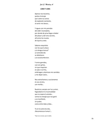 José S. Martínez A.
79
LOBO Y LOBA
Apenas nos tocamos,
quitas el encaje
que cubre tus senos
de explosión excitante,
al sentir mis besos…
Y sigues con mis prendas
del edén incompleto,
por donde de prisa llegas a beber
del placer y del vino secreto,
allí entre los muslos
de lujuria y sexo.
Sabores exquisitos
con los que tu boca
y tu lengua inocua*
un atrevido día
se deleitaron
y se acostumbraron.
Y entre gemidos,
casi con gritos,
sin que importen
el calor ni el frío,
embriagan y dominan mis sentidos
y me dejan vacío…
Nos estrechamos y succionamos
el uno al otro,
con morbo…
Nuestros cuerpos son luz y amor,
fogosidad en la incomodidad
que no espera la alcoba…
somos la energía que nos ganó
y se manifestó,
sin pudor,
como entre lobo y loba…
Ya en la cama los dos,
¡Recomienza el amor!...
*Que no es nociva, que no daña.
 