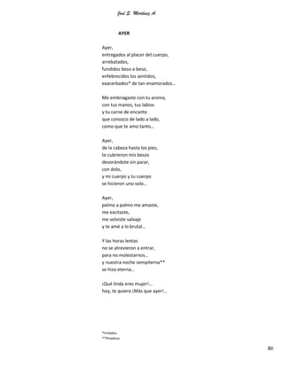 José S. Martínez A.
80
AYER
Ayer,
entregados al placer del cuerpo,
arrebatados,
fundidos beso a beso,
enfebrecidos los sentidos,
exacerbados* de tan enamorados…
Me embriagaste con tu aroma,
con tus manos, tus labios
y tu carne de encanto
que conozco de lado a lado,
como que te amo tanto…
Ayer,
de la cabeza hasta los pies,
te cubrieron mis besos
devorándote sin parar,
con dolo,
y mi cuerpo y tu cuerpo
se hicieron uno solo…
Ayer,
palmo a palmo me amaste,
me excitaste,
me volviste salvaje
y te amé a lo brutal…
Y las horas lentas
no se atrevieron a entrar,
para no molestarnos…
y nuestra noche sempiterna**
se hizo eterna…
¡Qué linda eres mujer!...
hoy, te quiero ¡Más que ayer!...
*Irritados.
**Perpetua.
 