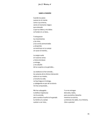 José S. Martínez A.
81
SABES A PARAÍSO
Cuando tus pasos
suenan en mi mente
como si ya vinieras,
siento el momento mágico
que antecede
a que tus labios y mis labios
se fundan en un beso…
Y enloquecen
tus movimientos
y los míos,
y tus curvas pronunciadas
y atrayentes
se martirizan en tu cuerpo
sin saciar el instinto…
La sangre vuela
en nuestras venas
y hierve de deseo
y entrega,
y me adueño
de tus suspiros y tus gemidos…
Las ataduras se han vencido…
los vaivenes de la rítmica interacción
están en sus niveles,
y la lucha no cede,
no hay tregua en la brega,
y cabalgando en pos de la victoria
me has conquistado…
Me has subyugado…
tu belleza majestuosa
me ha vencido,
pero cuando el sueño te ha ganado
tu mente y tu cuerpo
vuelven a ser míos…
Y se me entregan
desnudos, leales,
para acunarlos y besarlos
mientras te acaricio,
y entonces me sabes, no a Victoria,
¡Sino a paraíso!
 