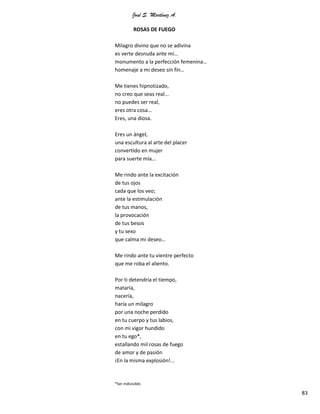 José S. Martínez A.
83
ROSAS DE FUEGO
Milagro divino que no se adivina
es verte desnuda ante mí...
monumento a la perfección femenina…
homenaje a mi deseo sin fin…
Me tienes hipnotizado,
no creo que seas real...
no puedes ser real,
eres otra cosa…
Eres, una diosa.
Eres un ángel,
una escultura al arte del placer
convertido en mujer
para suerte mía…
Me rindo ante la excitación
de tus ojos
cada que los veo;
ante la estimulación
de tus manos,
la provocación
de tus besos
y tu sexo
que calma mi deseo…
Me rindo ante tu vientre perfecto
que me roba el aliento.
Por ti detendría el tiempo,
mataría,
nacería,
haría un milagro
por una noche perdido
en tu cuerpo y tus labios,
con mi vigor hundido
en tu ego*,
estallando mil rosas de fuego
de amor y de pasión
¡En la misma explosión!...
*Ser indivisible.
 