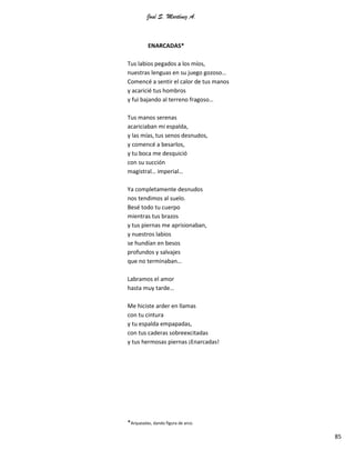José S. Martínez A.
85
ENARCADAS*
Tus labios pegados a los míos,
nuestras lenguas en su juego gozoso…
Comencé a sentir el calor de tus manos
y acaricié tus hombros
y fui bajando al terreno fragoso…
Tus manos serenas
acariciaban mi espalda,
y las mías, tus senos desnudos,
y comencé a besarlos,
y tu boca me desquició
con su succión
magistral… imperial…
Ya completamente desnudos
nos tendimos al suelo.
Besé todo tu cuerpo
mientras tus brazos
y tus piernas me aprisionaban,
y nuestros labios
se hundían en besos
profundos y salvajes
que no terminaban…
Labramos el amor
hasta muy tarde…
Me hiciste arder en llamas
con tu cintura
y tu espalda empapadas,
con tus caderas sobreexcitadas
y tus hermosas piernas ¡Enarcadas!
*Arqueadas, dando figura de arco.
 
