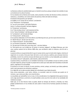José S. Martínez A.
8
PRÓLOGO
La literatura erótica ha existido desde que se inventó la escritura, porque siempre han existido el sexo
y el erotismo en la cultura humana.
En los estantes de las librerías del mundo, están presentes los libros de literatura erótica universal o
mexicana, y, esa belleza, nos la dan autores de poemas y libros de todos los tiempos.
El erotismo está presente, por ejemplo:
En la Biblia, en el “Cantar de los cantares”, de Salomón.
En el “Kamasutra”, de Vatsiaiana.
En “Las mil y una noches”, del Sultán Shahariar.
Está en “La Divina Comedia” de Dante Alighieri.
En “El Satiricón”, de Petronio.
En el “Libro de Buen Amor”, del Arcipreste de Hita.
En los “Libros Prohibidos”, del Marqués de Sade.
En “La Celestina”, de Fernando de Rojas.
En “El Decamerón”, de Boccaccio.
En los poemas dedicados a la Virreina María Luisa Manrique de Lara, por Sor Juana Inés de la Cruz.
En “Noche Oscura”, de San Juan de la Cruz.
En “Trópico de Cáncer”, de Henry Miller.
En “Los Sonetos Corporales”, de Rafael Alberti.
En “He aquí que tú estás sola y que estoy solo”, de Jaime Sabines.
En “Ella quería eso y yo le daba eso. Ni semen ni sonrisas, latigazos”, de Miguel Menassa, por citar
unos cuantos autores de los últimos 3000 años, que escribieron sobre el erotismo, arte de vivir a
plenitud.
La poesía erótica se ocupa de describir lo que el cuerpo siente y que la mente sólo imagina, mientras el
organismo no se excita. Sirve para hacer del amor un arte sensual y sublime; para atravesar barreras
prohibidas, recorrer los caminos sinuosos del deseo que nos somete a su ley implacable; para saborear
con estética mesura* cada pasión, cada instante, cada sentimiento.
La poesía erótica, en particular, es un verdadero homenaje a la sensualidad; a lo que se siente y se dice
sin pudor hipócrita, porque el pudor es propio de los castos que nada saben del maravilloso mundo del
placer, originado en la sensualidad.
El erotismo es el amor al natural, el amor primitivo, animal, salvaje, casi bestial, que todos podemos
sentir, pero que pocos nos animamos a expresar.
En el siglo XXI, ya no cabe esconder debajo de la almohada lo que habla de pasión.
Estos versos pasionales, y por tanto, eróticos, no esconden nada de lo tórrido que puede ser el
romance, que, como ya se dijo, no es cosa de ahora.
La sexualidad, por ejemplificar con un caso, no fue considerada en la antigüedad clásica grecorromana
como algo pecaminoso y contrario a la espiritualidad, como ocurriría más tarde en las sociedades del
medioevo europeo.
Dado que, en el arte literario todo se puede, desde los tiempos de Homero y Hesíodo, los mitos
griegos predominaron en los enredos de cama sobre el resto de las humanas pasiones de dioses y
héroes.
*Seriedad, gravedad, circunspección.
 