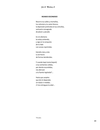 José S. Martínez A.
89
MUNDO ESCONDIDO
Recorro tus valles y montañas,
tus volcanes y tu vasta llanura,
la depresión profunda en tus entrañas,
santuario consagrado
de placer y pecado.
En mi ofertorio
te estoy sintiendo,
y sigo en la conquista
de tu lado
con ansias reprimidas.
Extraño más y más
tu territorio
de formas bendecidas.
Y cuando baje (como bajaré)
a tus vertientes cálidas,
por demás escondidas,
me aferraré
a tu fuente ingrávida*…
Hasta que aceptes
que de mí dependes
sin duda ni medida...
¡Y me entregues la vida!...
*Sin peso.
 