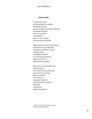 José S. Martínez A.
90
NUNCA JAMÁS
Tus senos de canela,
las llamaradas de tus caderas,
los pedazos de amor
que me entregas en tus besos y abrazos,
tus oleadas de éxtasis
con tu ser excitante
y tus colapsos*…
todo eso, me lo regalas
como tonadas de serenata.
Pasión y deseo son tus ojos de ingrata,
es de flores tu cuerpo desnudo,
tus pezones son fresas con nata,
de pecar y morir…
y tus besos de beata**
son la chispa que enciende
dentro y fuera de mí,
nuestra hermosa fogata…
Por ti viviría, como de hecho vivo:
cómo tú quieres…
Por ti moriría (si así lo quisieras),
que morir es vivir al revés,
pero nunca jamás,
ni una sola vez,
aunque yo lo quisiera
o que tú decidieras alejarte,
óyelo bien:
nunca jamás
¡Dejaré de adorarte!...
*Disminución rápida de las fuerzas sin síncope.
**Mujer que vive piadosamente.
 